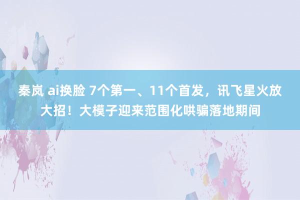 秦岚 ai换脸 7个第一、11个首发，讯飞星火放大招！大模子迎来范围化哄骗落地期间