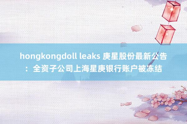 hongkongdoll leaks 庚星股份最新公告：全资子公司上海星庚银行账户被冻结