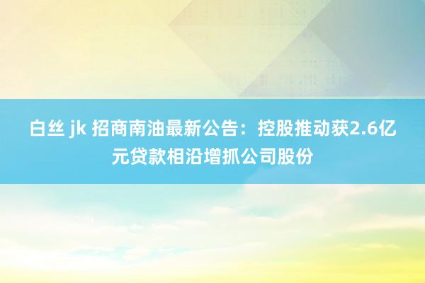 白丝 jk 招商南油最新公告：控股推动获2.6亿元贷款相沿增抓公司股份