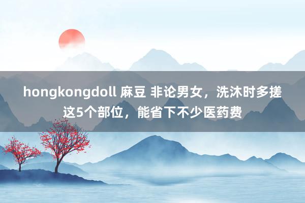 hongkongdoll 麻豆 非论男女，洗沐时多搓这5个部位，能省下不少医药费