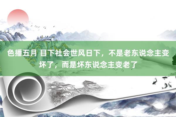 色播五月 目下社会世风日下，不是老东说念主变坏了，而是坏东说念主变老了