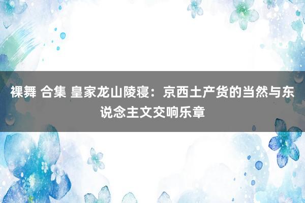 裸舞 合集 皇家龙山陵寝：京西土产货的当然与东说念主文交响乐章