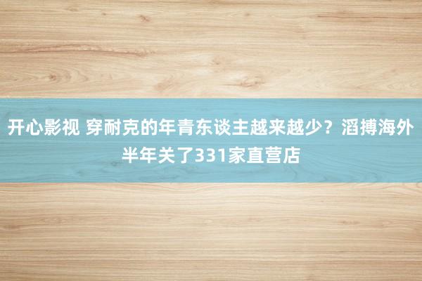 开心影视 穿耐克的年青东谈主越来越少？滔搏海外半年关了331家直营店