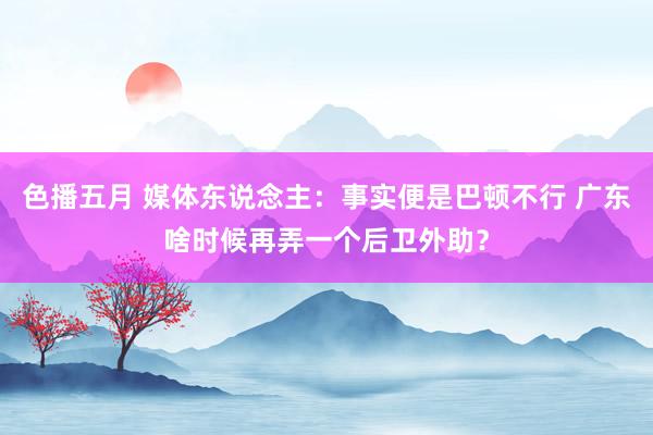 色播五月 媒体东说念主：事实便是巴顿不行 广东啥时候再弄一个后卫外助？