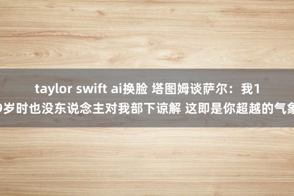 taylor swift ai换脸 塔图姆谈萨尔：我19岁时也没东说念主对我部下谅解 这即是你超越的气象