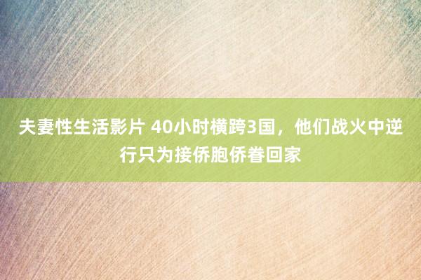 夫妻性生活影片 40小时横跨3国，他们战火中逆行只为接侨胞侨眷回家