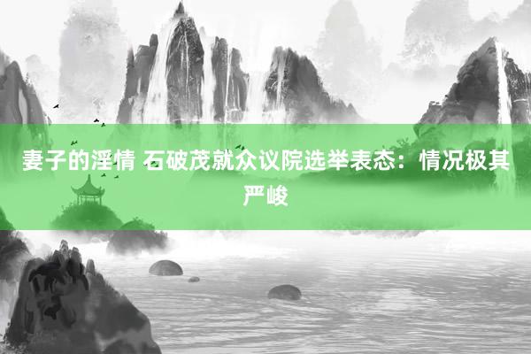 妻子的淫情 石破茂就众议院选举表态：情况极其严峻