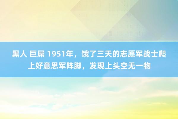 黑人 巨屌 1951年，饿了三天的志愿军战士爬上好意思军阵脚，发现上头空无一物