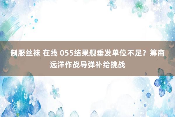 制服丝袜 在线 055结果舰垂发单位不足？筹商远洋作战导弹补给挑战