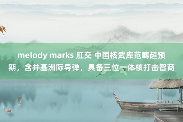 melody marks 肛交 中国核武库范畴超预期，含井基洲际导弹，具备三位一体核打击智商