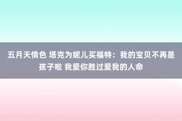 五月天情色 塔克为妮儿买福特：我的宝贝不再是孩子啦 我爱你胜过爱我的人命