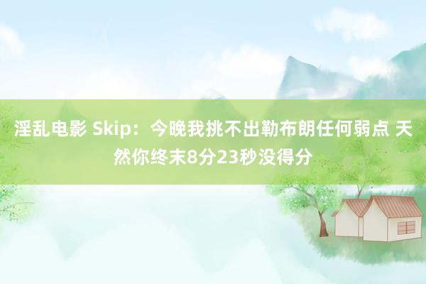 淫乱电影 Skip：今晚我挑不出勒布朗任何弱点 天然你终末8分23秒没得分