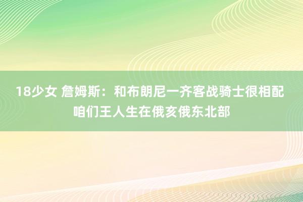 18少女 詹姆斯：和布朗尼一齐客战骑士很相配 咱们王人生在俄亥俄东北部