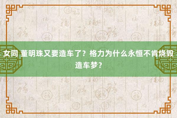 女同 董明珠又要造车了？格力为什么永恒不肯烧毁造车梦？