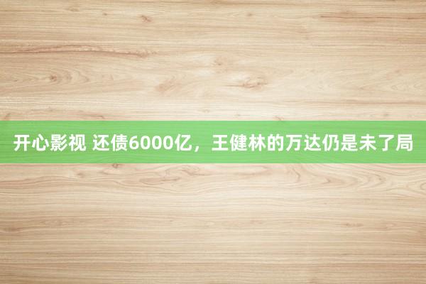 开心影视 还债6000亿，王健林的万达仍是未了局