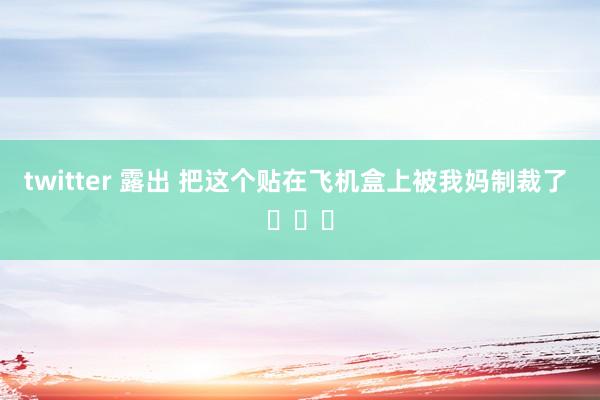 twitter 露出 把这个贴在飞机盒上被我妈制裁了 ​​​