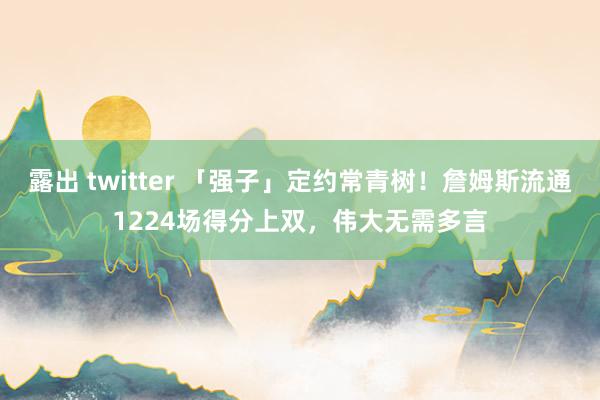 露出 twitter 「强子」定约常青树！詹姆斯流通1224场得分上双，伟大无需多言