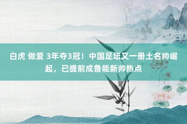 白虎 做爱 3年夺3冠！中国足坛又一册土名帅崛起，已提前成鲁能新帅热点