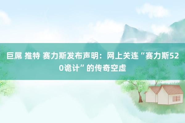 巨屌 推特 赛力斯发布声明：网上关连“赛力斯520诡计”的传奇空虚