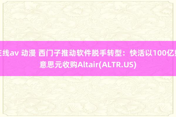 在线av 动漫 西门子推动软件脱手转型：快活以100亿好意思元收购Altair(ALTR.US)