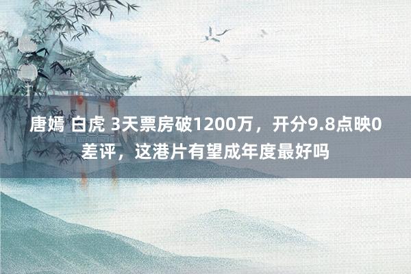 唐嫣 白虎 3天票房破1200万，开分9.8点映0差评，这港片有望成年度最好吗