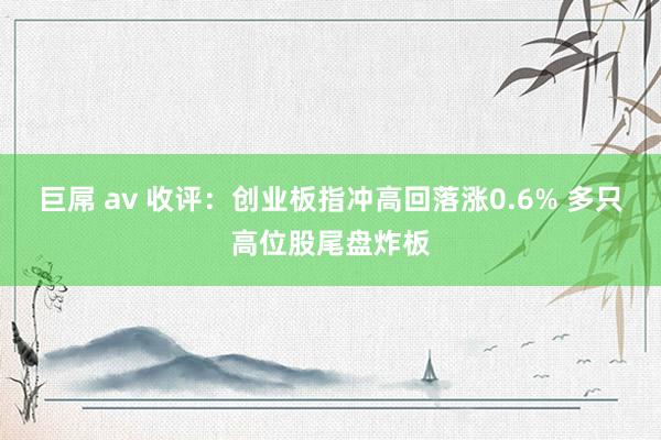 巨屌 av 收评：创业板指冲高回落涨0.6% 多只高位股尾盘炸板