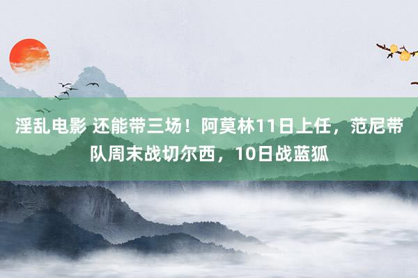 淫乱电影 还能带三场！阿莫林11日上任，范尼带队周末战切尔西，10日战蓝狐