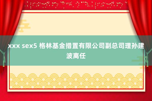 xxx sex5 格林基金措置有限公司副总司理孙建波离任