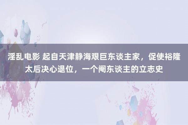 淫乱电影 起自天津静海艰巨东谈主家，促使裕隆太后决心退位，一个阉东谈主的立志史