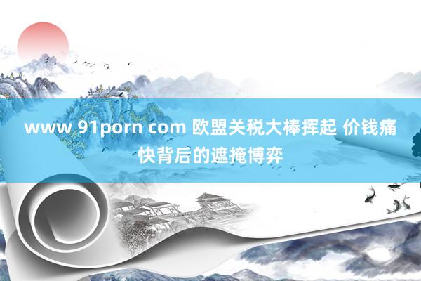 www 91porn com 欧盟关税大棒挥起 价钱痛快背后的遮掩博弈