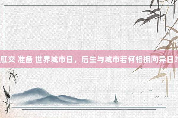 肛交 准备 世界城市日，后生与城市若何相拥向异日？