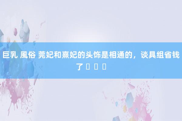 巨乳 風俗 莞妃和熹妃的头饰是相通的，谈具组省钱了 ​​​