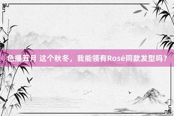 色播五月 这个秋冬，我能领有Rosé同款发型吗？