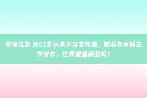 草榴电影 我62岁从来不穿老年装，随着年青博主学穿衣，世界望望颜面吗？