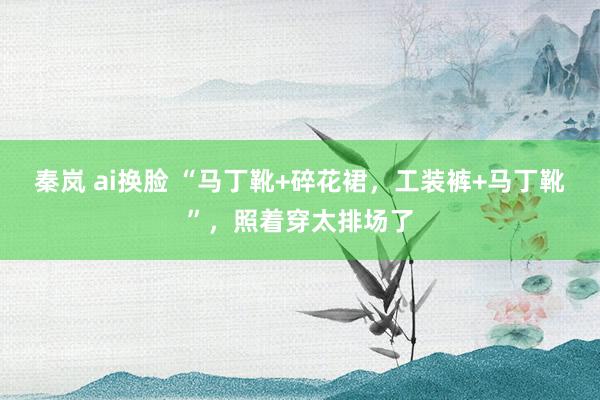 秦岚 ai换脸 “马丁靴+碎花裙，工装裤+马丁靴”，照着穿太排场了