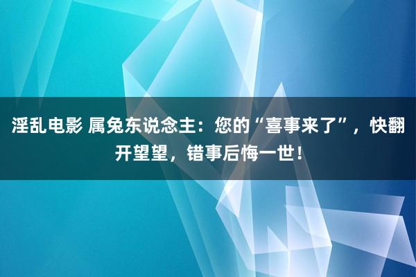 淫乱电影 属兔东说念主：您的“喜事来了”，快翻开望望，错事后悔一世！