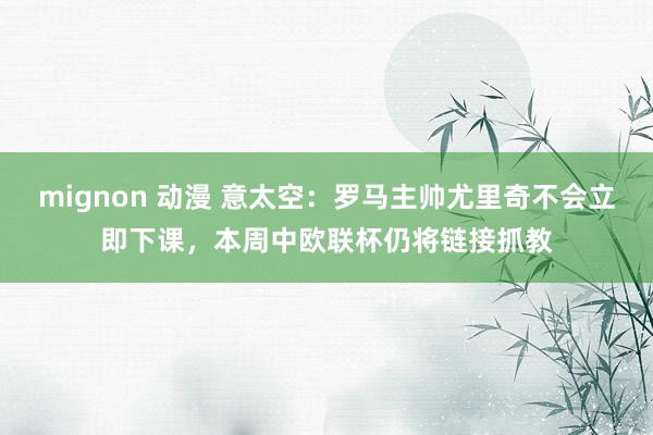 mignon 动漫 意太空：罗马主帅尤里奇不会立即下课，本周中欧联杯仍将链接抓教