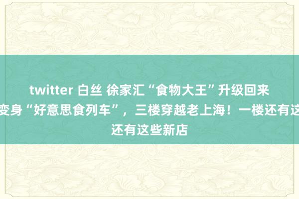 twitter 白丝 徐家汇“食物大王”升级回来！二楼变身“好意思食列车”，三楼穿越老上海！一楼还有这些新店