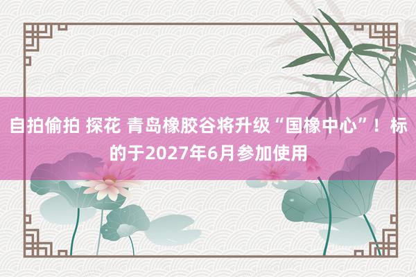 自拍偷拍 探花 青岛橡胶谷将升级“国橡中心”！标的于2027年6月参加使用