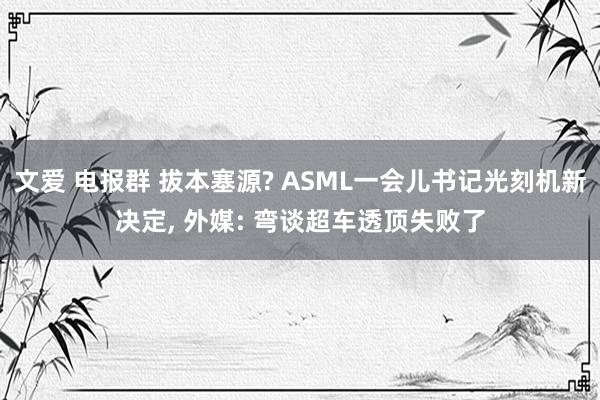 文爱 电报群 拔本塞源? ASML一会儿书记光刻机新决定， 外媒: 弯谈超车透顶失败了