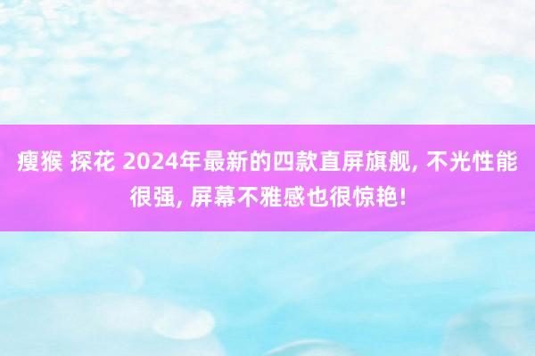 瘦猴 探花 2024年最新的四款直屏旗舰， 不光性能很强， 屏幕不雅感也很惊艳!