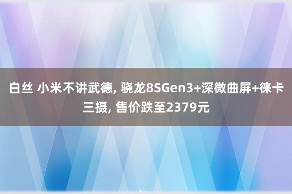 白丝 小米不讲武德， 骁龙8SGen3+深微曲屏+徕卡三摄， 售价跌至2379元