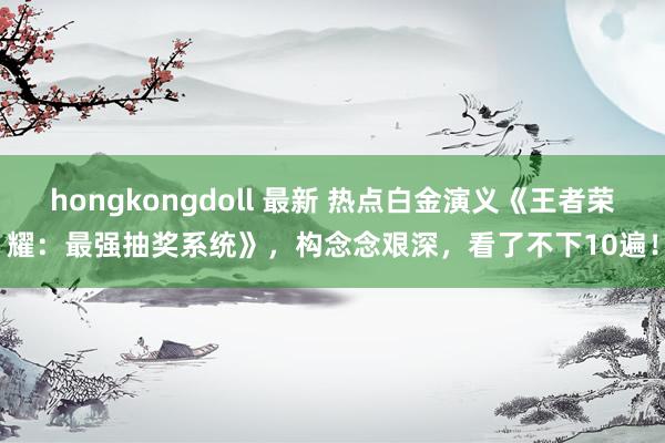 hongkongdoll 最新 热点白金演义《王者荣耀：最强抽奖系统》，构念念艰深，看了不下10遍！