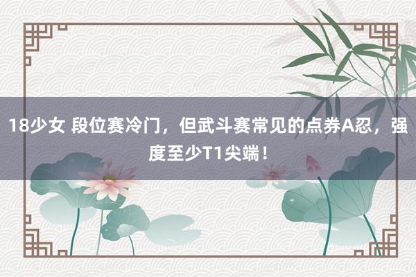 18少女 段位赛冷门，但武斗赛常见的点券A忍，强度至少T1尖端！