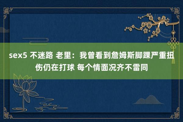 sex5 不迷路 老里：我曾看到詹姆斯脚踝严重扭伤仍在打球 每个情面况齐不雷同