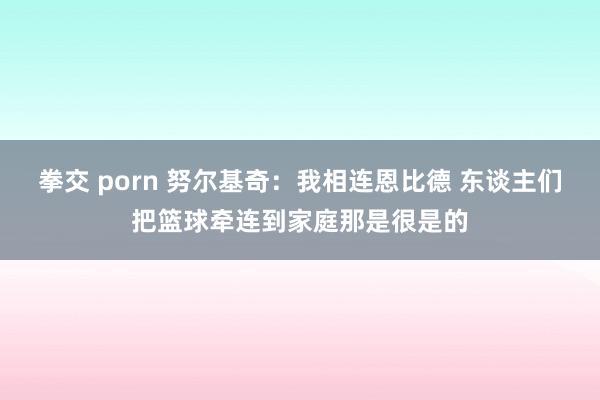 拳交 porn 努尔基奇：我相连恩比德 东谈主们把篮球牵连到家庭那是很是的