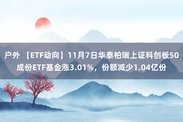 户外 【ETF动向】11月7日华泰柏瑞上证科创板50成份ETF基金涨3.01%，份额减少1.04亿份