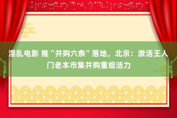 淫乱电影 推“并购六条”落地，北京：激活王人门老本市集并购重组活力