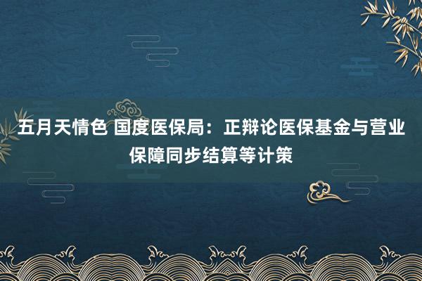 五月天情色 国度医保局：正辩论医保基金与营业保障同步结算等计策