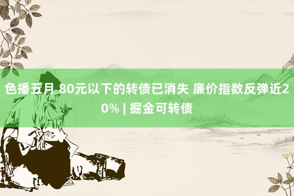 色播五月 80元以下的转债已消失 廉价指数反弹近20% | 掘金可转债